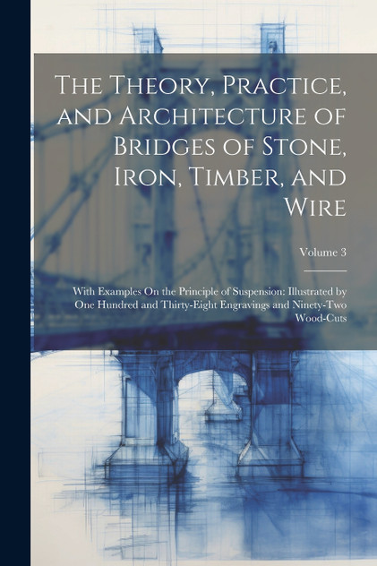 The Theory, Practice, and Architecture of Bridges of Stone, Iron, Timber, and Wire The Theory, Practice, and Architecture of Bridges of Stone, Iron, Timber, and Wire