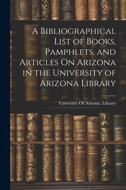 A Bibliographical List of Books, Pamphlets, and Articles On Arizona in the University of Arizona Library A Bibliographical List of Books, Pamphlets, and Articles On Arizona in the University of Arizona Library