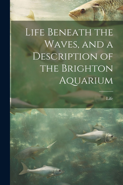 Life Beneath the Waves, and a Description of the Brighton Aquarium Life Beneath the Waves, and a Description of the Brighton Aquarium
