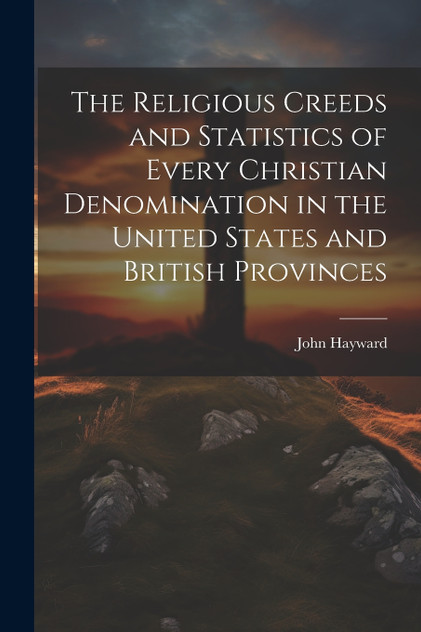 The Religious Creeds and Statistics of Every Christian Denomination in the United States and British Provinces The Religious Creeds and Statistics of Every Christian Denomination in the United States and British Provinces