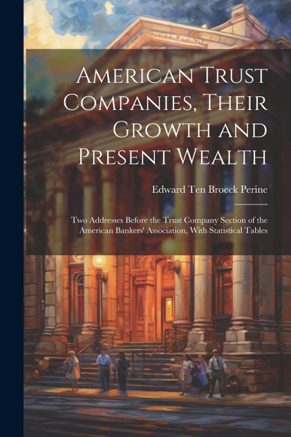 American Trust Companies, Their Growth and Present Wealth ; Two Addresses Before the Trust Company Section of the American Bankers' Association, With Statistical Tables American Trust Companies, Their Growth and Present Wealth ; Two Addresses Before the Trust Company Section of the American Bankers' Association, With Statistical Tables