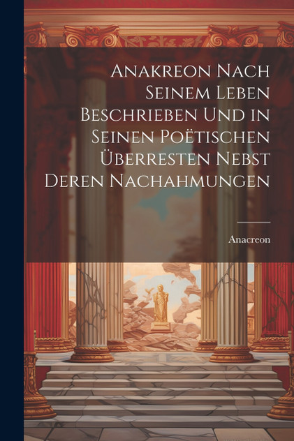 Anakreon Nach Seinem Leben Beschrieben Und in Seinen Poëtischen Überresten Nebst Deren Nachahmungen Anakreon Nach Seinem Leben Beschrieben Und in Seinen Poëtischen Überresten Nebst Deren Nachahmungen