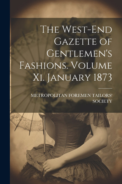 The West-End Gazette of Gentlemen's Fashions. Volume Xi. January 1873 The West-End Gazette of Gentlemen's Fashions. Volume Xi. January 1873