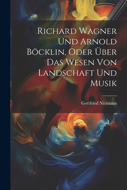 Richard Wagner Und Arnold Böcklin, Oder Über Das Wesen Von Landschaft Und Musik