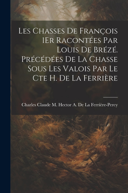 Les Chasses De François 1Er Racontées Par Louis De Brézé. Précédées De La Chasse Sous Les Valois Par Le Cte H. De La Ferrière Les Chasses De François 1Er Racontées Par Louis De Brézé. Précédées De La Chasse Sous Les Valois Par Le Cte H. De La Ferrière