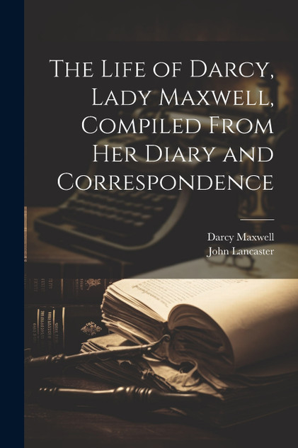 The Life of Darcy, Lady Maxwell, Compiled From Her Diary and Correspondence The Life of Darcy, Lady Maxwell, Compiled From Her Diary and Correspondence