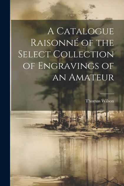 A Catalogue Raisonné of the Select Collection of Engravings of an Amateur A Catalogue Raisonné of the Select Collection of Engravings of an Amateur