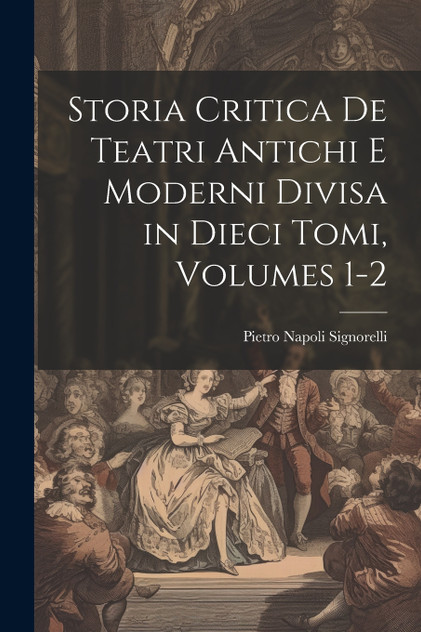 Storia Critica De Teatri Antichi E Moderni Divisa in Dieci Tomi, Volumes 1-2 Storia Critica De Teatri Antichi E Moderni Divisa in Dieci Tomi, Volumes 1-2