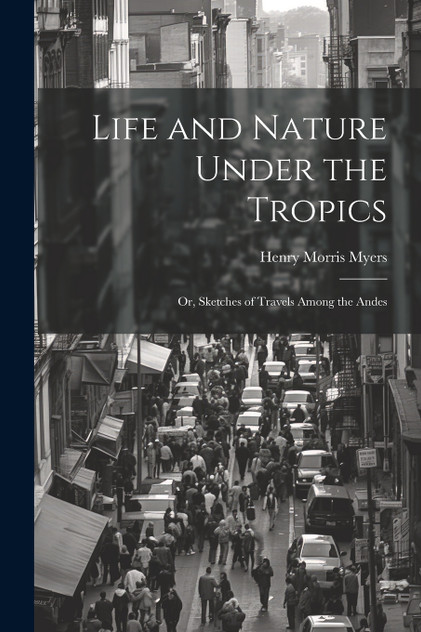 Life and Nature Under the Tropics; Or, Sketches of Travels Among the Andes Life and Nature Under the Tropics; Or, Sketches of Travels Among the Andes