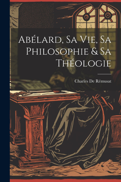 Abélard, Sa Vie, Sa Philosophie & Sa Théologie Abélard, Sa Vie, Sa Philosophie & Sa Théologie