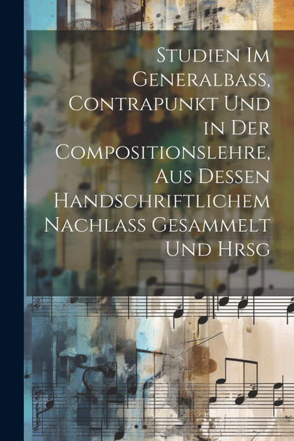 Studien Im Generalbass, Contrapunkt Und in Der Compositionslehre, Aus Dessen Handschriftlichem Nachlass Gesammelt Und Hrsg Studien Im Generalbass, Contrapunkt Und in Der Compositionslehre, Aus Dessen Handschriftlichem Nachlass Gesammelt Und Hrsg