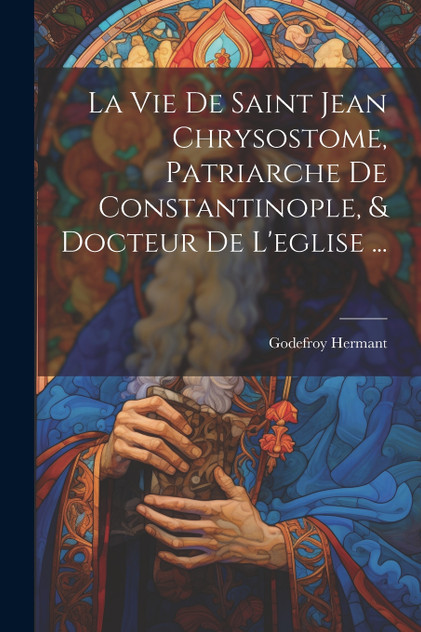 La Vie De Saint Jean Chrysostome, Patriarche De Constantinople, & Docteur De L'eglise ... La Vie De Saint Jean Chrysostome, Patriarche De Constantinople, & Docteur De L'eglise ...