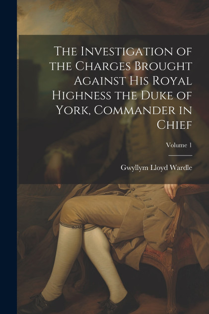 The Investigation of the Charges Brought Against His Royal Highness the Duke of York, Commander in Chief; Volume 1 The Investigation of the Charges Brought Against His Royal Highness the Duke of York, Commander in Chief; Volume 1