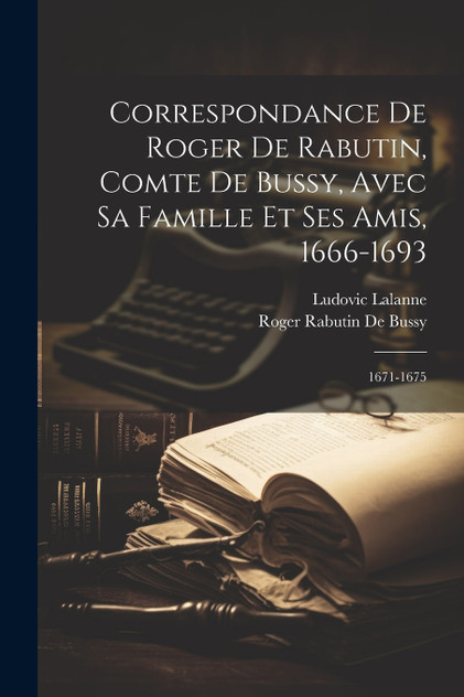 Correspondance De Roger De Rabutin, Comte De Bussy, Avec Sa Famille Et Ses Amis, 1666-1693 Correspondance De Roger De Rabutin, Comte De Bussy, Avec Sa Famille Et Ses Amis, 1666-1693