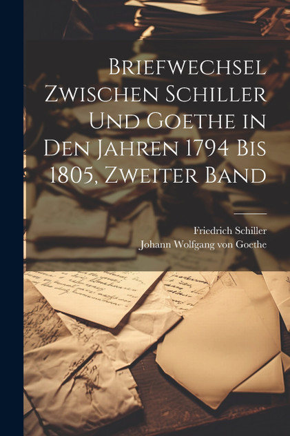Briefwechsel Zwischen Schiller Und Goethe in Den Jahren 1794 Bis 1805, Zweiter Band Briefwechsel Zwischen Schiller Und Goethe in Den Jahren 1794 Bis 1805, Zweiter Band