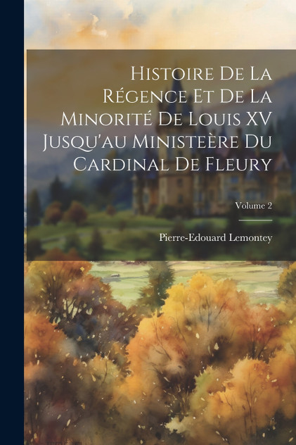 Histoire De La Régence Et De La Minorité De Louis XV Jusqu'au Ministeère Du Cardinal De Fleury; Volume 2 Histoire De La Régence Et De La Minorité De Louis XV Jusqu'au Ministeère Du Cardinal De Fleury; Volume 2