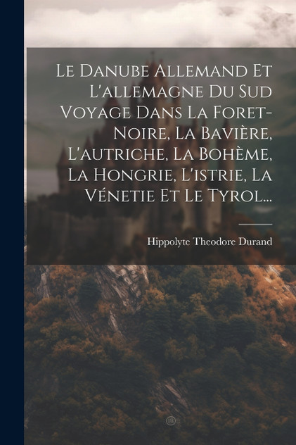 Le Danube Allemand Et L'allemagne Du Sud Voyage Dans La Foret-Noire, La Bavière, L'autriche, La Bohème, La Hongrie, L'istrie, La Vénetie Et Le Tyrol...
