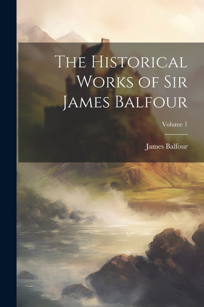 The Historical Works of Sir James Balfour; Volume 1 The Historical Works of Sir James Balfour; Volume 1
