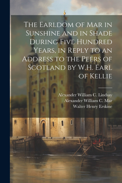 The Earldom of Mar in Sunshine and in Shade During Five Hundred Years, in Reply to an Address to the Peers of Scotland by W.H. Earl of Kellie The Earldom of Mar in Sunshine and in Shade During Five Hundred Years, in Reply to an Address to the Peers of Scotland by W.H. Earl of Kellie