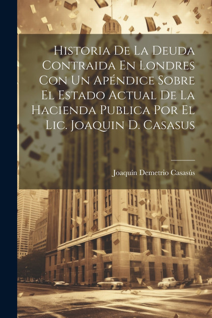 Historia De La Deuda Contraida En Londres Con Un Apéndice Sobre El Estado Actual De La Hacienda Publica Por El Lic. Joaquin D. Casasus Historia De La Deuda Contraida En Londres Con Un Apéndice Sobre El Estado Actual De La Hacienda Publica Por El Lic. Joaquin D. Casasus