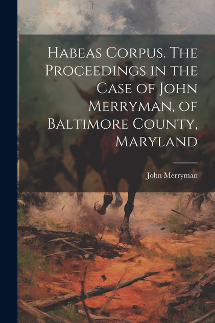 Habeas Corpus. The Proceedings in the Case of John Merryman, of Baltimore County, Maryland Habeas Corpus. The Proceedings in the Case of John Merryman, of Baltimore County, Maryland