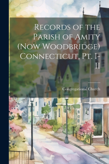 Records of the Parish of Amity (now Woodbridge) Connecticut, pt. I-II