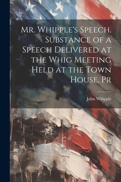 Mr. Whipple's Speech. Substance of a Speech Delivered at the Whig Meeting Held at the Town House, Pr Mr. Whipple's Speech. Substance of a Speech Delivered at the Whig Meeting Held at the Town House, Pr