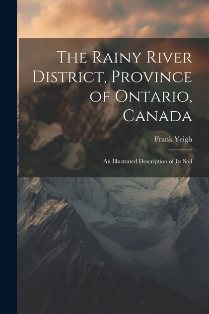 The Rainy River District, Province of Ontario, Canada; an Illustrated Description of its Soil The Rainy River District, Province of Ontario, Canada; an Illustrated Description of its Soil