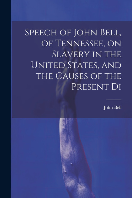 Speech of John Bell, of Tennessee, on Slavery in the United States, and the Causes of the Present Di Speech of John Bell, of Tennessee, on Slavery in the United States, and the Causes of the Present Di