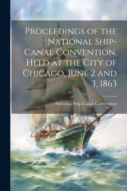 Proceedings of the National Ship-Canal Convention, Held at the City of Chicago, June 2 and 3, 1863 Proceedings of the National Ship-Canal Convention, Held at the City of Chicago, June 2 and 3, 1863
