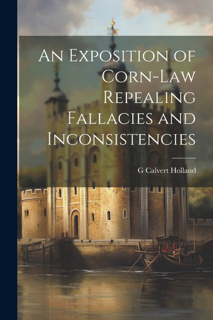 An Exposition of Corn-Law Repealing Fallacies and Inconsistencies An Exposition of Corn-Law Repealing Fallacies and Inconsistencies
