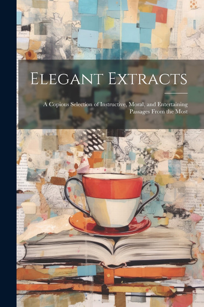 Elegant Extracts; a Copious Selection of Instructive, Moral, and Entertaining Passages From the Most Elegant Extracts; a Copious Selection of Instructive, Moral, and Entertaining Passages From the Most