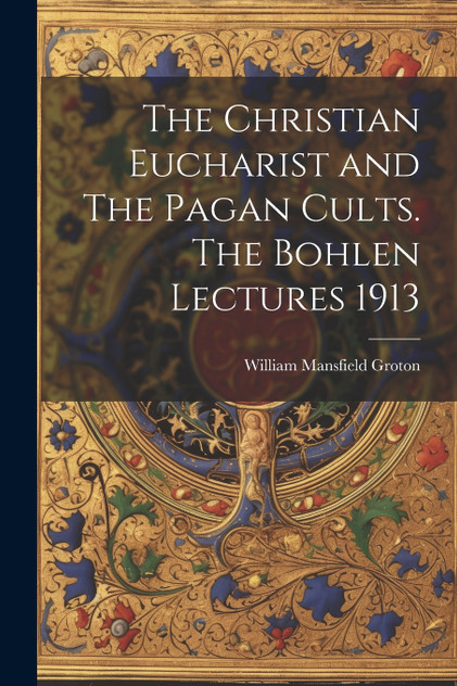 The Christian Eucharist and The Pagan Cults. The Bohlen Lectures 1913 The Christian Eucharist and The Pagan Cults. The Bohlen Lectures 1913