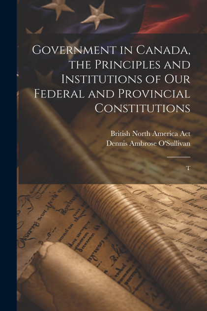Government in Canada, the Principles and Institutions of our Federal and Provincial Constitutions; T Government in Canada, the Principles and Institutions of our Federal and Provincial Constitutions; T