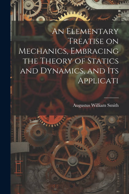 An Elementary Treatise on Mechanics, Embracing the Theory of Statics and Dynamics, and its Applicati An Elementary Treatise on Mechanics, Embracing the Theory of Statics and Dynamics, and its Applicati