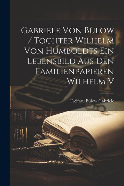 Gabriele von Bülow / Tochter Wilhelm von Humboldts ein Lebensbild aus den Familienpapieren Wilhelm v Gabriele von Bülow / Tochter Wilhelm von Humboldts ein Lebensbild aus den Familienpapieren Wilhelm v