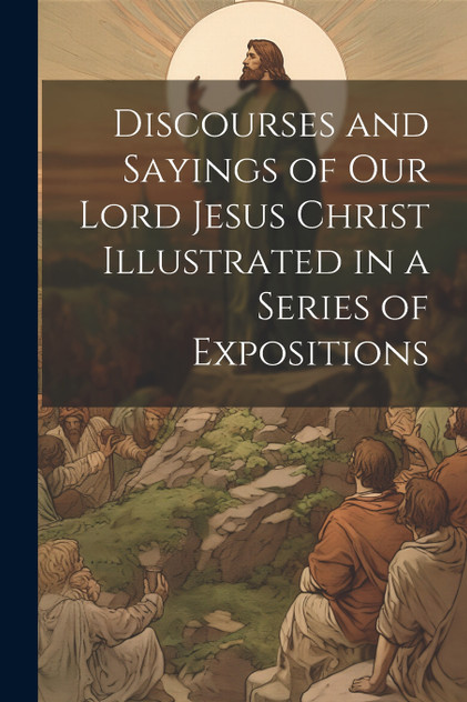 Discourses and Sayings of our Lord Jesus Christ Illustrated in a Series of Expositions Discourses and Sayings of our Lord Jesus Christ Illustrated in a Series of Expositions