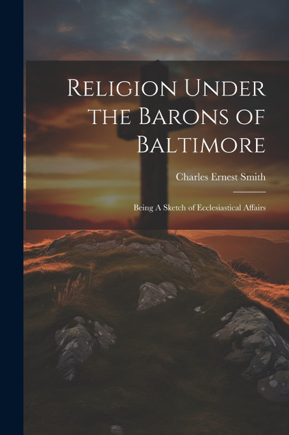Religion Under the Barons of Baltimore; Being A Sketch of Ecclesiastical Affairs Religion Under the Barons of Baltimore; Being A Sketch of Ecclesiastical Affairs