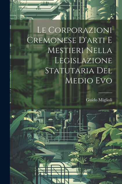 Le Corporazioni Cremonese D'arti e Mestieri nella legislazione Statutaria del Medio Evo Le Corporazioni Cremonese D'arti e Mestieri nella legislazione Statutaria del Medio Evo
