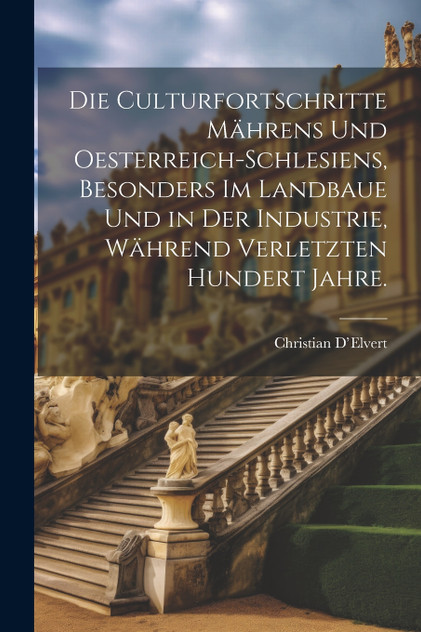 Die Culturfortschritte Mährens und Oesterreich-Schlesiens, besonders im Landbaue und in der Industrie, während verletzten hundert Jahre. Die Culturfortschritte Mährens und Oesterreich-Schlesiens, besonders im Landbaue und in der Industrie, während verletzten hundert Jahre.