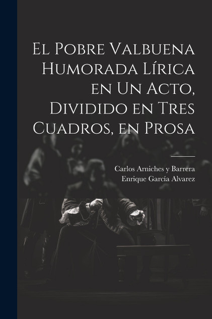 El Pobre Valbuena Humorada Lírica en un Acto, Dividido en Tres Cuadros, en Prosa El Pobre Valbuena Humorada Lírica en un Acto, Dividido en Tres Cuadros, en Prosa