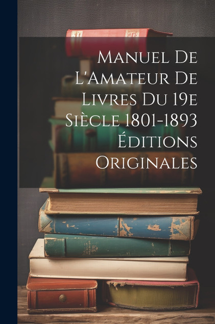 Manuel de L'Amateur de Livres du 19e Siècle 1801-1893 Éditions Originales Manuel de L'Amateur de Livres du 19e Siècle 1801-1893 Éditions Originales