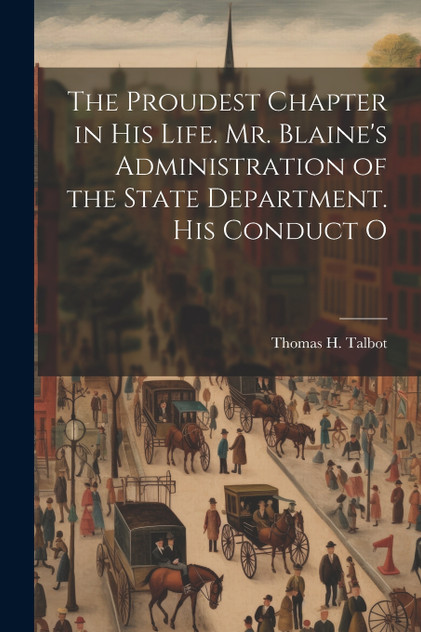 The Proudest Chapter in his Life. Mr. Blaine's Administration of the State Department. His Conduct O The Proudest Chapter in his Life. Mr. Blaine's Administration of the State Department. His Conduct O