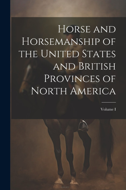 Horse and Horsemanship of the United States and British Provinces of North America; Volume I Horse and Horsemanship of the United States and British Provinces of North America; Volume I