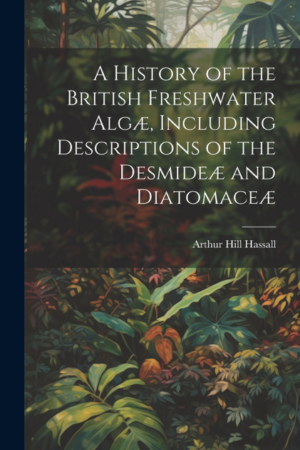 A History of the British Freshwater Algæ, Including Descriptions of the Desmideæ and Diatomaceæ