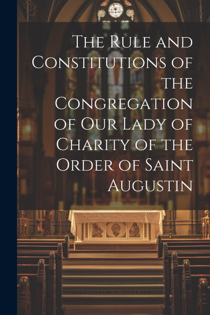 The Rule and Constitutions of the Congregation of Our Lady of Charity of the Order of Saint Augustin The Rule and Constitutions of the Congregation of Our Lady of Charity of the Order of Saint Augustin