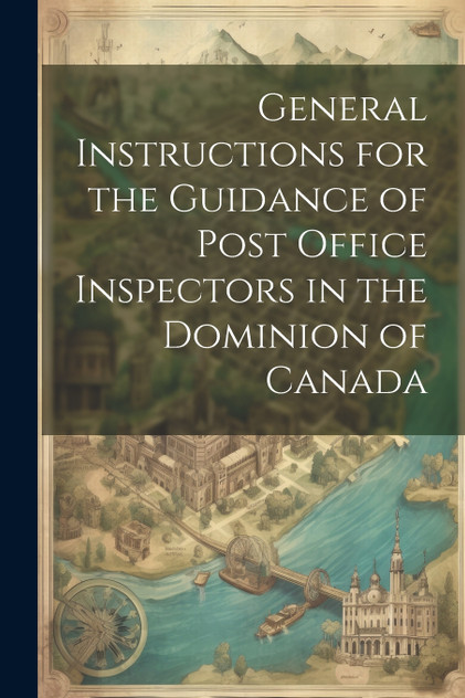 General Instructions for the Guidance of Post Office Inspectors in the Dominion of Canada General Instructions for the Guidance of Post Office Inspectors in the Dominion of Canada