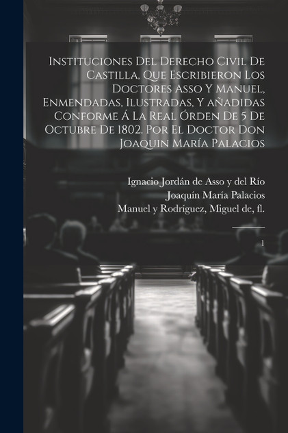 Instituciones del derecho civil de Castilla, que escribieron los doctores Asso y Manuel, enmendadas, ilustradas, y añadidas conforme á la Real órden de 5 de octubre de 1802. Por el doctor don Joaquin María Palacios