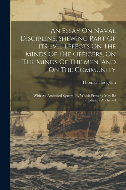 An Essay On Naval Discipline, Shewing Part Of Its Evil Effects On The Minds Of The Officers, On The Minds Of The Men, And On The Community; With An Amended System, By Which Pressing May Be Immediately Abolished