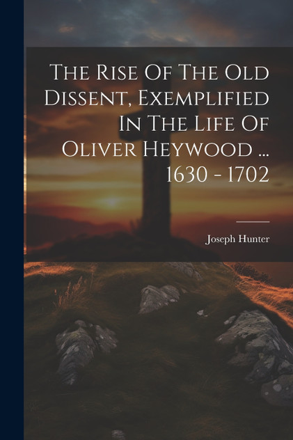 The Rise Of The Old Dissent, Exemplified In The Life Of Oliver Heywood ... 1630 - 1702 The Rise Of The Old Dissent, Exemplified In The Life Of Oliver Heywood ... 1630 - 1702